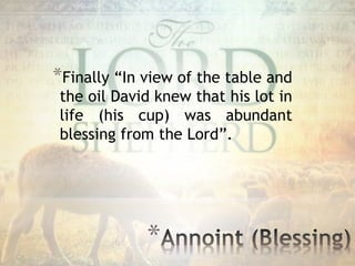 *
*Finally “In view of the table and
the oil David knew that his lot in
life (his cup) was abundant
blessing from the Lord”.
 