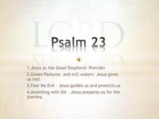 1.Jesus as the Good Shepherd--Provider
2.Green Pastures and still waters– Jesus gives
us rest
3.Fear No Evil – Jesus guides us and protects us
4.Anointing with Oil – Jesus prepares us for the
journey.
 