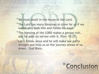 *
*We must dwell in the house of the Lord.
*The Lord has many blessings in store for us if we
would only seek him and follow his ways.
*The blessing of the LORD makes a person rich,
and he adds no sorrow with it. Prov. 10:22
*Let’s follow Jesus and he will make our paths
straight and help us on the journey ahead of us.
Amen. God Bless.
 