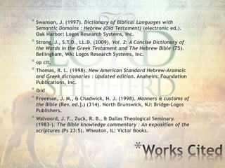 *
* Swanson, J. (1997). Dictionary of Biblical Languages with
Semantic Domains : Hebrew (Old Testament) (electronic ed.).
Oak Harbor: Logos Research Systems, Inc.
* Strong, J., S.T.D., LL.D. (2009). Vol. 2: A Concise Dictionary of
the Words in the Greek Testament and The Hebrew Bible (75).
Bellingham, WA: Logos Research Systems, Inc.
* op cit.
* Thomas, R. L. (1998). New American Standard Hebrew-Aramaic
and Greek dictionaries : Updated edition. Anaheim: Foundation
Publications, Inc.
* ibid
* Freeman, J. M., & Chadwick, H. J. (1998). Manners & customs of
the Bible (Rev. ed.].) (314). North Brunswick, NJ: Bridge-Logos
Publishers.
* Walvoord, J. F., Zuck, R. B., & Dallas Theological Seminary.
(1983-). The Bible knowledge commentary : An exposition of the
scriptures (Ps 23:5). Wheaton, IL: Victor Books.
 