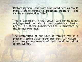 *Restore My Soul – the word translated here as “soul”
more literally means “a breathing creature” , and
can be understood as “life”.
*This is significant in that Jesus’ care for us is not
only spiritual but also in our day-to-day physical
needs. This phrase summarises and is illustrated by
the former two lines.
*The restoration of our souls is through rest in a
pleasant resting place (green pastures, still waters),
and through sustenance of both food and drink
(grass, water).
 