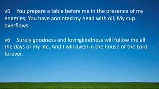 v5 You prepare a table before me in the presence of my
enemies; You have anointed my head with oil; My cup
overflows.
v6 Surely goodness and lovingkindness will follow me all
the days of my life, And I will dwell in the house of the Lord
forever.
 