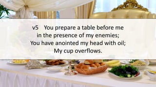 v5 You prepare a table before me
in the presence of my enemies;
You have anointed my head with oil;
My cup overflows.
 