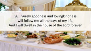 v6 Surely goodness and lovingkindness
will follow me all the days of my life,
And I will dwell in the house of the Lord forever.
 
