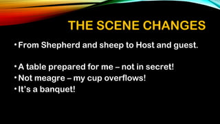 THE SCENE CHANGES
•From Shepherd and sheep to Host and guest.
•A table prepared for me – not in secret!
•Not meagre – my cup overflows!
•It’s a banquet!
 