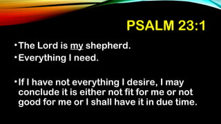 PSALM 23:1
•The Lord is my shepherd.
•Everything I need.
•If I have not everything I desire, I may
conclude it is either not fit for me or not
good for me or I shall have it in due time.
 