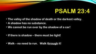 PSALM 23:4
• The valley of the shadow of death or the darkest valley.
• A shadow has no substance.
• We cannot be run over by the shadow of a car!
• If there is shadow – there must be light!
• Walk – no need to run. Walk through it!
 