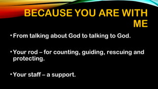 BECAUSE YOU ARE WITH
ME
•From talking about God to talking to God.
•Your rod – for counting, guiding, rescuing and
protecting.
•Your staff – a support.
 