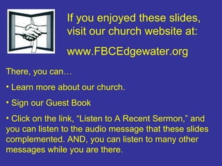 If you enjoyed these slides,
               visit our church website at:
               www.FBCEdgewater.org
There, you can…
• Learn more about our church.
• Sign our Guest Book
• Click on the link, “Listen to A Recent Sermon,” and
you can listen to the audio message that these slides
complemented. AND, you can listen to many other
messages while you are there.
 