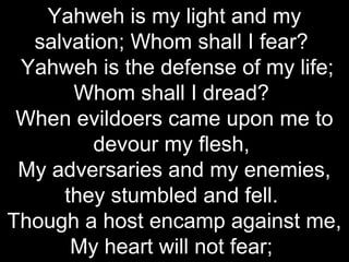 Yahweh is my light and my
  salvation; Whom shall I fear?
 Yahweh is the defense of my life;
      Whom shall I dread?
 When evildoers came upon me to
         devour my flesh,
 My adversaries and my enemies,
     they stumbled and fell.
Though a host encamp against me,
      My heart will not fear;
 