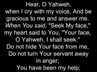 Hear, O Yahweh,
when I cry with my voice, And be
gracious to me and answer me.
When You said, "Seek My face,"
my heart said to You, "Your face,
    O Yahweh, I shall seek."
Do not hide Your face from me,
 Do not turn Your servant away
            in anger;
    You have been my help;
 