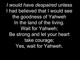 I would have despaired unless
I had believed that I would see
   the goodness of Yahweh
    In the land of the living.
        Wait for Yahweh;
  Be strong and let your heart
         take courage;
     Yes, wait for Yahweh.
 