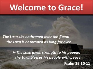 Welcome to Grace!
The LORD sits enthroned over the flood;
the LORD is enthroned as King for ever.
11 The LORD gives strength to his people;
the LORD blesses his people with peace.
Psalm 29:10-11
 
