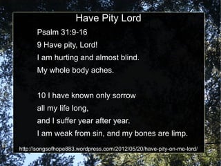 Have Pity Lord
      Psalm 31:9-16
      9 Have pity, Lord!
      I am hurting and almost blind.
      My whole body aches.


      10 I have known only sorrow
      all my life long,
      and I suffer year after year.
      I am weak from sin, and my bones are limp.
http://songsofhope883.wordpress.com/2012/05/20/have-pity-on-me-lord/
 