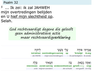 Psalm 32
5 ... Ik zei: ik zal JAHWEH
mijn overtredingen belijden
en U hief mijn slechtheid op.
Selah.
God rechtvaardigt degene die gelooft
geen administratieve actie
maar rechtvaardigverklaring
 