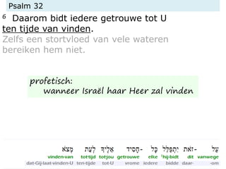 Psalm 32
6 Daarom bidt iedere getrouwe tot U
ten tijde van vinden.
Zelfs een stortvloed van vele wateren
bereiken hem niet.
profetisch:
wanneer Israël haar Heer zal vinden
 