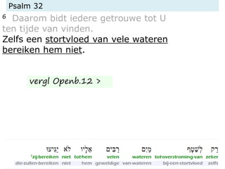 Psalm 32
6 Daarom bidt iedere getrouwe tot U
ten tijde van vinden.
Zelfs een stortvloed van vele wateren
bereiken hem niet.
vergl Openb.12 >
 