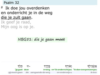 Psalm 32
8 Ik doe jou overdenken
en onderricht je in de weg
die je zult gaan.
Ik geef je raad,
Mijn oog is op je.
NBG51: die je gaan moet
 