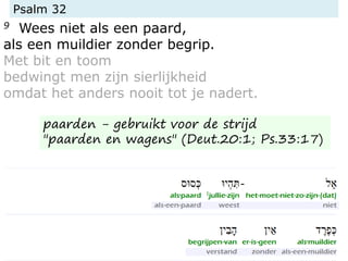Psalm 32
9 Wees niet als een paard,
als een muildier zonder begrip.
Met bit en toom
bedwingt men zijn sierlijkheid
omdat het anders nooit tot je nadert.
paarden - gebruikt voor de strijd
"paarden en wagens" (Deut.20:1; Ps.33:17)
 