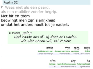 Psalm 32
9 Wees niet als een paard,
als een muildier zonder begrip.
Met bit en toom
bedwingt men zijn sierlijkheid
omdat het anders nooit tot je nadert.
= trots, galop
God raadt ons of Hij doet ons voelen
'wie niet horen wil, zal voelen'
 