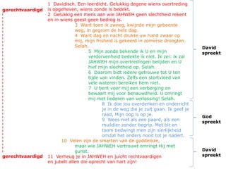 1 Davidisch. Een leerdicht. Gelukkig degene wiens overtreding
is opgeheven, wiens zonde is bedekt.
2 Gelukkig een mens aan wie JAHWEH geen slechtheid rekent
en in wiens geest geen bedrog is.
3 Want toen ik zweeg, kwijnde mijn gebeente
weg, in gegrom de hele dag.
4 Want dag en nacht drukte uw hand zwaar op
mij, mijn frisheid is gekeerd in zomerse droogten.
Selah.
5 Mijn zonde bekende ik U en mijn
verdorvenheid bedekte ik niet. Ik zei: ik zal
JAHWEH mijn overtredingen belijden en U
hief mijn slechtheid op. Selah.
6 Daarom bidt iedere getrouwe tot U ten
tijde van vinden. Zelfs een stortvloed van
vele wateren bereiken hem niet.
7 U bent voor mij een verberging en
bewaart mij voor benauwdheid. U omringt
mij met liederen van verlossing! Selah.
8 Ik doe jou overdenken en onderricht
je in de weg die je zult gaan. Ik geef je
raad, Mijn oog is op je.
9 Wees niet als een paard, als een
muildier zonder begrip. Met bit en
toom bedwingt men zijn sierlijkheid
omdat het anders nooit tot je nadert.
10 Velen zijn de smarten van de goddeloze,
maar wie JAHWEH vertrouwt omringt Hij met
gunst.
11 Verheug je in JAHWEH en juicht rechtvaardigen
en jubelt allen die oprecht van hart zijn!
David
spreekt
David
spreekt
God
spreekt
gerechtvaardigd
gerechtvaardigd
 