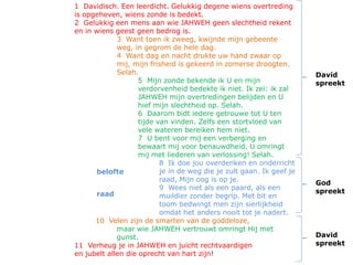 1 Davidisch. Een leerdicht. Gelukkig degene wiens overtreding
is opgeheven, wiens zonde is bedekt.
2 Gelukkig een mens aan wie JAHWEH geen slechtheid rekent
en in wiens geest geen bedrog is.
3 Want toen ik zweeg, kwijnde mijn gebeente
weg, in gegrom de hele dag.
4 Want dag en nacht drukte uw hand zwaar op
mij, mijn frisheid is gekeerd in zomerse droogten.
Selah.
5 Mijn zonde bekende ik U en mijn
verdorvenheid bedekte ik niet. Ik zei: ik zal
JAHWEH mijn overtredingen belijden en U
hief mijn slechtheid op. Selah.
6 Daarom bidt iedere getrouwe tot U ten
tijde van vinden. Zelfs een stortvloed van
vele wateren bereiken hem niet.
7 U bent voor mij een verberging en
bewaart mij voor benauwdheid. U omringt
mij met liederen van verlossing! Selah.
8 Ik doe jou overdenken en onderricht
je in de weg die je zult gaan. Ik geef je
raad, Mijn oog is op je.
9 Wees niet als een paard, als een
muildier zonder begrip. Met bit en
toom bedwingt men zijn sierlijkheid
omdat het anders nooit tot je nadert.
10 Velen zijn de smarten van de goddeloze,
maar wie JAHWEH vertrouwt omringt Hij met
gunst.
11 Verheug je in JAHWEH en juicht rechtvaardigen
en jubelt allen die oprecht van hart zijn!
David
spreekt
David
spreekt
God
spreekt
belofte
raad
 