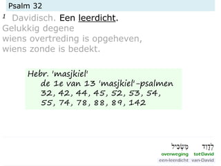 Psalm 32
1 Davidisch. Een leerdicht.
Gelukkig degene
wiens overtreding is opgeheven,
wiens zonde is bedekt.
Hebr. 'masjkiel'
de 1e van 13 'masjkiel'-psalmen
32, 42, 44, 45, 52, 53, 54,
55, 74, 78, 88, 89, 142
 