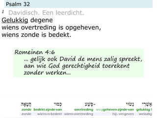 Psalm 32
1 Davidisch. Een leerdicht.
Gelukkig degene
wiens overtreding is opgeheven,
wiens zonde is bedekt.
Romeinen 4:6
... gelijk ook David de mens zalig spreekt,
aan wie God gerechtigheid toerekent
zonder werken...
 