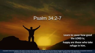 Psalm 34:2-7
Learn to savor how good
the LORD is;
happy are those who take
refuge in him.
Copyrighted material that appears in this article is included under the provisions of the Fair Use Clause of the National Copyright Act, which allows limited reproduction of copyrighted materials for
educational and religious use when no financial charge is made for viewing. Catholic Lectionary. (2009). . Bellingham, WA: Logos Bible Software.
 