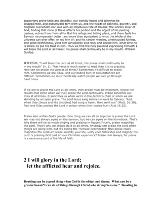 supporters prove false and deceitful, our worldly hopes and schemes be
disappointed, and possessions torn from us, and the floods of sickness, poverty, and
disgrace overwhelm our soul with an impetuous tide of trouble; the sincere lover of
God, finding that none of these affects his portion and the object of his panting
desires, retires from them all to God his refuge and hiding place, and there feels his
Saviour incomparably better, and more than equivalent to what the whole of the
universe can ever offer, or rob him of; and his tender mercies, unexhausted fulness,
and great faithfulness, yield him consolation and rest; and enable him, what time he
is afraid, to put his trust in him. Thus we find the holy psalmist expressing himself: I
will bless the Lord at all times: his praise shall continually be in my mouth. William
Dunlop.
WIERSBE, "I will bless the Lord at all times; His praise shall continually be
in my mouth" (v. 1). That verse is much easier to read than it is to practice.
How can we praise the Lord at all times? Sometimes it's difficult to praise
Him. Sometimes we are weak, and our bodies hurt or circumstances are
difficult. Sometimes we must helplessly watch people we love go through
hard times.
If we are to praise the Lord at all times, then praise must be important. Notice the
results that come when we truly praise the Lord continually. Praise sanctifies our
lives at all times. It sanctifies us when we're in the dentist's chair or when we are
standing by an open grave. The Lord Jesus sang before He went to Calvary. "And
when they [Jesus and His disciples] had sung a hymn, they went out" (Matt. 26:30).
Paul and Silas praised the Lord in prison when their bodies hurt (Acts 16:25).
Praise also unifies God's people. One thing we can all do together is praise the Lord.
We may not always agree on the sermon, but we can agree on the hymnbook. That's
why there will be so much singing and praising in heaven.Finally, praise magnifies
the Lord. That's why we should do it at all times. Anybody can praise the Lord when
things are going well. But it's during the "furnace experiences" that praise really
magnifies the Lord.Let praise sanctify your life, unify your fellowship and magnify the
Lord.Is praising God part of your Christian experience? Praise Him always, for praise
is a necessary part of the life of faith.
2 I will glory in the Lord;
let the afflicted hear and rejoice.
Boasting can be a good thing when God is the object and theme. What can be a
greater boast-“I can do all things through Christ who strengthens me.” Boasting in
 