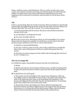 things—ambition, money, unlawful pleasure. They are vanity; not only, alas, a mere
vacuum, but a plenum of misery and wrong; not waterless clouds, but clouds that rain
mildew; not empty cisterns, but cisterns full of poison and bitterness. If we want
happiness at all, we must seek it everywhere, and everywhere it is of the heart. (Dean
Farrar.)
Life
I. life is a serious thing. Many do not take it seriously. Their great object is to get through
it pleasurably. They glide along the stream of time into the ocean of eternity without ever
having realized that “life is real, life is earnest.” It is a serious thing because—
1. It is the preparation-time for eternity. The time to seek and find in Christ the
salvation of our souls.
2. It is the believer’s working-time for God.
3. It is a time of conflict with evil.
II. life is also a source of joy. Seriousness and joy are not incompatible, It is a serious
thing to have the charge of a young life. Is it any the less a source of joy to have that
precious charge committed to one? Life is a source of joy because—
1. God gives us innumerable blessings.
2. If we live it well it is a time of success. Even in this world God ever rewards His
toilers with a sense of His presence and favour, and He often grants them true
success.
3. Even here we may be conquerors in the conflict with evil through Him who loved
us. (H. P. Wright, B. A.)
The way to a happy life
I. To bridle the tongue. Innumerable evils grow from this root of bitterness.
1. Perjury.
2. Slander and calumny; the inventing evil things of men, and falsely imputing them
to them; this injurious practice to others is apt to provoke the like usage from them
again.
II. To depart from evil, and do good.
1. The practice of virtue and religion is the natural cause of happiness. What can
more highly conduce to the health of a man’s body, to the vigour and activity of his
mind, to the improving of his estate, to the flourishing of his reputation, to the
honour and safeguard of his whole life, than this, his departing from evil and doing
good? Virtue seldom fails of its reward in this world.
2. The practice of virtue and religion never fails to obtain the patronage and
protection of Divine providence. Righteousness is the image of God; true goodness,
wheresoever it is, is a beam derived from that fountain of light, which God cannot
choose, if He loves Himself, but cherish and bless with a peculiar favour.
 