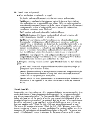 III. To seek peace, and pursue it.
1. What is to be done by us in order to peace?
(1) A quiet and peaceable subjection to that government we live under.
(2) That every man keep in that place and station Divine providence hath set
him, and not venture to act out of his own sphere. Did every under-mariner in a
storm leave the pump and his own particular charge to instruct the pilot, or every
common soldier in time of battle quit his post to instruct his captain, what
tumults and confusions would this breed!
(3) A constant and conscientious adhering to the Church.
(4) That laying aside all pride and passion and self-interest, we pursue after
truth with purity and simplicity of intention.
(5) That we bear with one another’s weaknesses and infirmities (Col_3:13).
Human nature is indispensably subject to blindness, impatience and levity,
mightily prone to mistake and mis-behaviour; the nature of a man’s soul is as far
from infallibility as the constitution of his body is from immortality, and we can
no more hope in all cases to be free from error and mistake, than we can at all
times to be exempted from sickness and death. Now how reasonable is it that
they should forgive, who so often themselves stand in need of forgiveness!
(6) That we pray for peace. The lusts and passions of men are by the psalmist
compared to the raging waves of the sea, and the same almighty Power that sets
bounds to the one, must also quiet and restrain the other.
2. How great a blessing peace is, and how highly it tends to make our days many and
good.
(1) As it whets and excites diligence and industry in men’s several callings, by
giving them hopes of success in them.
(2) As it gives men security in the enjoyment of their estates and possessions; in
times of popular tumults the fears of losing what a man has creates him more
trouble than the enjoyment gives him content.
(3) As it affords the fittest opportunity for the practice of religion and virtue, and
so conduces to the happiness of the future state as well as of this. (S. Freeman,
M. A.)
The elixir of life
Rosenmuller, the celebrated sacred critic, quotes the following instructive anecdote from
the book of Mussar:—“A certain person, travelling through the city, continually called
out, ‘Who wants the elixir of life?’ The daughter of Rabbi Joda heard him, and told her
father, who bade her call the man in. When the man entered, the Rabbi asked, ‘What is
the elixir of life which thou sellest?’ He answered, ‘Is it not written, “What man is he that
loveth life, and desireth to see good days? let him refrain his tongue from evil, and his
lips from speaking guile.” This is the elixir of life, and is found in the mouth of man.’”
The hero of this anecdote wisely says, “This is the elixir of life.” The government of the
tongue—consisting, of course, in a proper regulation of the passions—will do more both
to sweeten life and to lengthen it, than all the medicines in the world. “The tongue is an
unruly evil, full of deadly poison; it setteth on fire the course of nature, and it is set on
 