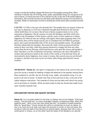 young a receipt for leading a happy life deserves to be popular among them. Mere
existence is not life; the art of living, truly, really, and joyfully living, it is not given to all
men to know. To teach men how to live and how to die, is the aim of all useful religious
instruction. The rewards of,virtue are the baits with which the young are to be drawn to
morality. While we teach piety to God we should also dwell much upon morality towards
man.
CALVI , “12.Who is the man who desireth life? The prophet does not inquire if there be
any man so disposed, as if all men voluntarily brought upon themselves the miseries
which befall them; for we know that all men without exception desire to live in the
enjoyment of happiness. But he censures severely the blindness and folly which men
exhibit in the frowardness of their desires, and the vanity of their endeavors to obtain
happiness; for while all men are seeking, and eagerly intent upon acquiring what is for
their profit, there will be found scarcely one in a hundred who STUDIES to purchase
peace, and a quiet and desirable state of life, by just and equitable means. The prophet
therefore admonishes his disciples, that nearly the whole world are deceived and led
astray by their own folly, while they promise themselves a happy life from any other
source than the divine blessing, which God bestows only upon the sincere and upright in
heart. But there is in this exclamation still greater vehemence, the more effectually to
awaken dull and drowsy minds to the course of this world; as if he had said, Since all
men earnestly desire happiness, how comes it to pass, that scarcely any one sets himself
to obtain it, and that every man, by his own fault, rather brings upon himself various
troubles?
SPURGEO , “Verse 12. Life spent in happiness is the desire of all, and he who can
give the young a receipt for leading a happy life deserves to be popular among them.
Mere existence is not life; the art of living, truly, really, and joyfully living, it is not
given to all men to know. To teach men how to live and how to die, is the aim of all
useful religious instruction. The rewards of virtue are the baits with which the young
are to be drawn to morality. While we teach piety to God we should also dwell much
upon morality towards man.
EXPLANATORY NOTES AND QUAINT SAYINGS
Verse 12. It is no great matter to live long, or always, but to live happily. That loyal
prayer, "Let the king live" (in every language) imports a prosperous state. When the
psalmist saith, "Who is the man that would see life?" he explains himself presently
after by "good days." Vivere among the Latins is sometimes as much as valere, to
live is as much as to be well; and upon this account it is that, on the one hand, the
Scripture calls the state of the damned an eternal death, because their life is only a
continuance in misery; so on the other hand the state of the blessed is an eternal
 
