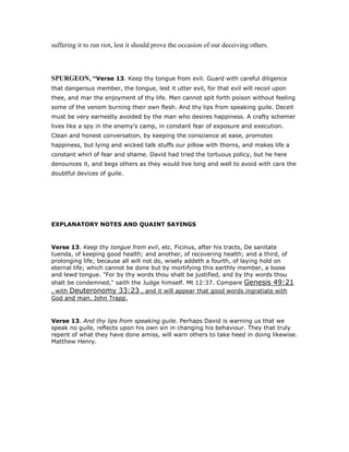 suffering it to run riot, lest it should prove the occasion of our deceiving others.
SPURGEO , “Verse 13. Keep thy tongue from evil. Guard with careful diligence
that dangerous member, the tongue, lest it utter evil, for that evil will recoil upon
thee, and mar the enjoyment of thy life. Men cannot spit forth poison without feeling
some of the venom burning their own flesh. And thy lips from speaking guile. Deceit
must be very earnestly avoided by the man who desires happiness. A crafty schemer
lives like a spy in the enemy's camp, in constant fear of exposure and execution.
Clean and honest conversation, by keeping the conscience at ease, promotes
happiness, but lying and wicked talk stuffs our pillow with thorns, and makes life a
constant whirl of fear and shame. David had tried the tortuous policy, but he here
denounces it, and begs others as they would live long and well to avoid with care the
doubtful devices of guile.
EXPLANATORY NOTES AND QUAINT SAYINGS
Verse 13. Keep thy tongue from evil, etc. Ficinus, after his tracts, De sanitate
tuenda, of keeping good health; and another, of recovering health; and a third, of
prolonging life; because all will not do, wisely addeth a fourth, of laying hold on
eternal life; which cannot be done but by mortifying this earthly member, a loose
and lewd tongue. "For by thy words thou shalt be justified, and by thy words thou
shalt be condemned," saith the Judge himself. Mt 12:37. Compare Genesis 49:21
, with Deuteronomy 33:23 , and it will appear that good words ingratiate with
God and man. John Trapp.
Verse 13. And thy lips from speaking guile. Perhaps David is warning us that we
speak no guile, reflects upon his own sin in changing his behaviour. They that truly
repent of what they have done amiss, will warn others to take heed in doing likewise.
Matthew Henry.
 