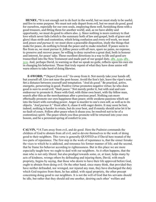 HE RY, “It is not enough not to do hurt in the world, but we must study to be useful,
and live to some purpose. We must not only depart from evil, but we must do good, good
for ourselves, especially for our own souls, employing them well, furnishing them with a
good treasure, and fitting them for another world; and, as we have ability and
opportunity, we must do good to others also. 5. Since nothing is more contrary to that
love which never fails (which is the summary both of law and gospel, both of grace and
glory) than strife and contention, which bring confusion and every evil work, we must
seek peace and pursue it; we must show a peaceable disposition, study the things that
make for peace, do nothing to break the peace and to make mischief. If peace seem to
flee from us, we must pursue it; follow peace with all men, spare no pains, no expense,
to preserve and recover peace; be willing to deny ourselves a great deal, both in honour
and interest, for peace' sake. These excellent directions in a way to life and good are
transcribed into the New Testament and made part of our gospel duty, 1Pe_3:10, 1Pe_
3:11. And, perhaps David, in warning us that we speak no guile, reflects upon his own sin
in changing his behaviour. Those that truly repent of what they have done amiss will
warn others to take heed of doing likewise.
E-SWORD, ““Depart from evil.” Go away from it. Not merely take your hands off,
but yourself off. Live not near the pest-house. Avoid the lion's lair, leave the viper's nest.
Set a distance between yourself and temptation. “And do good.” Be practical, active,
energetic, persevering in good. Positive virtue promotes negative virtue; he who does
good is sure to avoid evil. “Seek peace.” Not merely prefer it, but with zeal and care
endeavour to promote it. Peace with God, with thine own heart, with thy fellow man,
search after this as the merchantman after a precious pearl. Nothing can more
effectually promote our own happiness than peace; strife awakens passions which eat
into the heart with corroding power. Anger is murder to one's own self, as well as to its
objects. “And pursue it.” Hunt after it, chase it with eager desire. It may soon be lost,
indeed, nothing is harder to retain, but do your best, and if enmity should arise let it be
no fault of yours. Follow after peace when it shuns you; be resolved not to be of a
contentious spirit. The peace which you thus promote will be returned into your own
bosom, and be a perennial spring of comfort to you.
CALVI , “14.Turn away from evil, and do good. Here the Psalmist commands the
children of God to abstain from all evil, and to devote themselves to the work of doing
good to their neighbors. This verse is generally QUOTED as if David here treated of the
two parts of repentance. The first step in the work of repentance is, that the sinner forsake
the vices to which he is addicted, and renounce his former manner of life; and the second,
that he frame his behavior according to righteousness. But in this place we are more
especially taught how we ought to deal with our neighbors. As it often happens, that the
man who is not only liberal, but also prodigal towards some, or, at least, helps many by
acts of kindness, wrongs others by defrauding and injuring them, David, with much
propriety, begins by saying, that those who desire to have their life approved before God,
ought to abstain from doing evil. On the other hand, since many think, that provided they
have neither defrauded, nor wronged, nor injured any man, they have discharged the duty
which God requires from them, he has added, with equal propriety, the other precept
concerning doing good to our neighbors. It is not the will of God that his servants should
be idle, but rather that they should aid one another, desiring each other’ welfare and
 