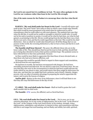the Lord is not conceit but it is confidence in God. We more often apologize in the
Lord for our weakness rather than boast in the Lord for His strength.
One of the main reasons for the Psalms is to encourage those who face what David
faced.
BAR ES, “My soul shall make her boast in the Lord - I myself will rejoice and
exult in him. The word “boast” here refers to that on which a man would value himself;
that which would be most prominent in his mind when he endeavored to call to
remembrance what he could reflect on with most pleasure. The psalmist here says that
when He did this, it would not be wealth or strength to which he would refer; it would
not be his rank or position in society; it would not be what he had done, nor what he had
gained, as pertaining to this life. His joy would spring from the fact that there was a God;
that he was such a God, and that he could regard him as His God. This would be his chief
distinction - that on which he would value himself most. Of all the things that we can
possess in this world, the crowning distinction is, that we have a God, and that he is such
a being as he is.
The humble shall hear thereof - The poor; the afflicted; those who are in the
lower walks of life. They should hear that he put his trust in God, and they should find
joy in being thus directed to God as their portion and their hope. The psalmist seems to
have referred here to that class particularly, because:
(a) they would be more likely to appreciate this than those of more elevated rank, or
than those who had never known affliction; and
(b) because this would be specially fitted to impart to them support and consolation,
as derived from his own experience.
He had been in trouble. He had been encompassed with dangers. He had been
mercifully protected and delivered. He was about to state how it had been done. He was
sure that they who were in the circumstances in which he had been would welcome the
truths which he was about to state, and would rejoice that there might be deliverance for
them also, and that they too might find God a protector and a friend. Calamity, danger,
poverty, trial, are often of eminent advantage in preparing the mind to appreciate the
nature, and to prize the lessons of religion.
And be glad - Rejoice in the story of my deliverance, since it will lead them to see
that they also may find deliverance in the day of trial.
CLARKE, “My soul shall make her boast - Shall set itself to praise the Lord -
shall consider this its chief work.
The humble - ‫ענוים‬ anavim, the afflicted, such as David had been.
GILL, “My soul shall make her boast in the Lord,.... Not in men, nor in any
outward enjoyment, nor in any works of righteousness, but in the Lord; "in the Word of
the Lord", as the Targum; in the Lord Jesus Christ; in his wisdom, strength, riches,
righteousness, redemption, and salvation; in interest in him, and communion with him:
and this is not tongue but soul boasting; and not flashy and selfish, but solid, spiritual,
 