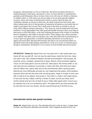 prosperity, and promoting it as far as in them lies. David next inculcates the duty of
maintaining peace: Seek peace, and pursue it. Now we know that this is maintained by
gentleness and forbearance. But as we have often to do with men of a fretful, or factious,
or stubborn spirit, or with such as are always ready to stir up strife upon the slightest
occasion; and as also many wicked persons irritate us; and as others by their own
wickedness alienate, as much as in them lies, the minds of good men from them, and
others industriously strive to find grounds of contention; he teaches us not merely that we
ought to seek peace, but if at any time it shall seem to flee from us, he bids us use our
every effort without ceasing in pursuing it. This, however, must be understood with some
limitation. It will often happen, that when good and humble men have done every thing in
their power to SECURE peace, so far from softening the hearts of the wicked, or inclining
them to uprightness, they rather excite their malice. Their impiety, also, often constrains
us to separate from them, and to avoid them; nay, when they defy God, by proclaiming, as
it were, open war against him, it would be disloyalty and treason on our part not to
oppose and resist them. But here David means only that in our own personal affairs we
should be meek and condescending, and endeavor, as far as in us lies, to maintain peace,
though its maintenance should prove to us a source of much trouble and inconvenience.
SPURGEO , “Verse 14. Depart from evil. Go away from it. Not merely take your
hands off, but yourself off. Live not near the pest house. Avoid the lion's lair, leave
the viper's nest. Set a distance between yourself and temptation. And do good. Be
practical, active, energetic, persevering in good. Positive virtue promotes negative
virtue; he who does good is sure to avoid evil. Seek peace. Not merely prefer it, but
with zeal and care endeavour to promote it. Peace with God, with thine own heart,
with thy fellow man, search after this as the merchantman after a precious pearl.
Nothing can more effectually promote our own happiness than peace; strife awakens
passions which eat into the heart with corroding power. Anger is murder to one's own
self, as well as to its objects. And pursue it. Hunt after it, chase it with eager desire.
It may soon be lost, indeed, nothing is harder to retain, but do your best, and if
enmity should arise let it be no fault of yours. Follow after peace when it shuns you;
be resolved not to be of a contentious spirit. The peace which you thus promote will
be returned into your own bosom, and be a perennial spring of comfort to you.
EXPLANATORY NOTES AND QUAINT SAYINGS
Verse 14. Depart from evil, etc. This denotes that evil is near to men; it keeps close
to them, and should be declined and shunned: and it regards all sorts of evil; evil
 