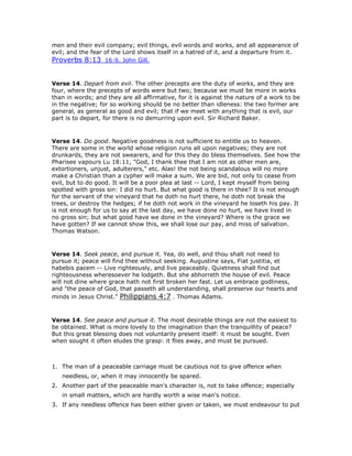 men and their evil company; evil things, evil words and works, and all appearance of
evil; and the fear of the Lord shows itself in a hatred of it, and a departure from it.
Proverbs 8:13 16:6. John Gill.
Verse 14. Depart from evil. The other precepts are the duty of works, and they are
four, where the precepts of words were but two; because we must be more in works
than in words; and they are all affirmative, for it is against the nature of a work to be
in the negative; for so working should be no better than idleness: the two former are
general, as general as good and evil; that if we meet with anything that is evil, our
part is to depart, for there is no demurring upon evil. Sir Richard Baker.
Verse 14. Do good. Negative goodness is not sufficient to entitle us to heaven.
There are some in the world whose religion runs all upon negatives; they are not
drunkards, they are not swearers, and for this they do bless themselves. See how the
Pharisee vapours Lu 18:11, "God, I thank thee that I am not as other men are,
extortioners, unjust, adulterers," etc. Alas! the not being scandalous will no more
make a Christian than a cypher will make a sum. We are bid, not only to cease from
evil, but to do good. It will be a poor plea at last -- Lord, I kept myself from being
spotted with gross sin: I did no hurt. But what good is there in thee? It is not enough
for the servant of the vineyard that he doth no hurt there, he doth not break the
trees, or destroy the hedges; if he doth not work in the vineyard he loseth his pay. It
is not enough for us to say at the last day, we have done no hurt, we have lived in
no gross sin; but what good have we done in the vineyard? Where is the grace we
have gotten? If we cannot show this, we shall lose our pay, and miss of salvation.
Thomas Watson.
Verse 14. Seek peace, and pursue it. Yea, do well, and thou shalt not need to
pursue it; peace will find thee without seeking. Augustine says, Fiat justitia, et
habebis pacem -- Live righteously, and live peaceably. Quietness shall find out
righteousness wheresoever he lodgeth. But she abhorreth the house of evil. Peace
will not dine where grace hath not first broken her fast. Let us embrace godliness,
and "the peace of God, that passeth all understanding, shall preserve our hearts and
minds in Jesus Christ." Philippians 4:7 . Thomas Adams.
Verse 14. See peace and pursue it. The most desirable things are not the easiest to
be obtained. What is more lovely to the imagination than the tranquillity of peace?
But this great blessing does not voluntarily present itself: it must be sought. Even
when sought it often eludes the grasp: it flies away, and must be pursued.
1. The man of a peaceable carriage must be cautious not to give offence when
needless, or, when it may innocently be spared.
2. Another part of the peaceable man's character is, not to take offence; especially
in small matters, which are hardly worth a wise man's notice.
3. If any needless offence has been either given or taken, we must endeavour to put
 
