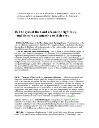 a stop to it as soon as may be. If a difference is already begun, stifle it in the
birth, and suffer it not to proceed farther. Condensed from Dr. Waterland's
Sermon, in J. R. Pitman's Course of Sermons on the Psalms,
15 The eyes of the Lord are on the righteous,
and his ears are attentive to their cry;
BAR ES, “The eyes of the Lord are upon the righteous - This is another of the
ways in which the psalmist says that life will be lengthened out, or that those who desire
life may find it. The Lord will be the protector of the righteous; he will watch over and
defend them. See the notes at Job_36:7.
And his ears are open unto their cry - That is, when in trouble and in danger. He
will hear them, and will deliver them. All this seems to be stated as the result of the
experience of the psalmist himself; He had found that the eyes of God had been upon
him in his dangers, and that His ears had been open when he called upon Him Psa_34:6;
and now, from his own experience, he assures others that the way to secure life and to
find prosperity is to pursue such a course as will ensure the favor and protection of God.
The general thought is, that virtue and religion - the love of truth, and the love of peace -
the favor and friendship of God, will tend to lengthen out life, and to make it prosperous
and happy. All the statements in the Bible concur in this, and all the experience of man
goes to confirm it.
GILL, “The eyes of the Lord are upon the righteous,.... These are the same with
them that fear the Lord, and do good; not that they become righteous in the sight of
God, or are justified before him, by their fear of him, and by their good works; but these
are the fruits and effects of grace, showing them to be righteous persons; for it is only by
the righteousness of Christ that men are righteous before God: and upon these the eyes
of the Lord are; not only his eye of Providence, to watch over them, protect them, and
supply them with good things, but his eye of love; with complacency and delight he looks
upon them, as clothed with the righteousness of his son; and it is with pleasure he looks
upon them, that being well pleasing in his sight; seeing by it the law is magnified and
made honourable; nor does he ever withdraw his eyes from them, Job_36:7;
and his ears are open unto their cry; for though they are righteous, they are
sometimes in distress; their afflictions are many; the good days they are to see are
hereafter; and at those times they cry unto the Lord; which is to be understood of prayer,
and of the vehemency and fervency of it, when they have the ear of God, and he shows
himself to be a God hearing and answering prayer.
HE RY, “2. Yet say to the righteous, It shall be well with them. All good people are
under God's special favour and protection. We are here assured of this under a great
 