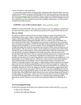 variety of instances and expressions.
(1.) God takes special notice of good people, and takes notice who have their eyes ever
to him and who make conscience of their duty to him: The eyes of the Lord are upon the
righteous (Psa_34:15), to direct and guide them, to protect and keep them. Parents that
are very fond of a child will not let it be out of their sight; none of God's children are ever
from under his eye, but on them he looks with a singular complacency, as well as with a
watchful and tender concern.
JAMISO , “eyes of the Lord are upon — (Psa_32:8; Psa_33:18).
BIBLICAL ILLUSTRATOR, "The eyes of the Lord are over the righteous, and His ears
are open unto their prayers. The countenance of the Lord is against them that do evil. .
The eye of God
We all know well how much and often the Holy Scriptures speak of the blessed God,
attributing to Him, under a figure, various human things, such as bodily members and
organs, and mental feelings. It is an obvious caution, to warn people against
understanding all these expressions literally; but it is a caution, one would think, not
very necessary in these days. The opposite one, however, is needed, for in our excessive
fears of corporeal conceptions of God, the thought of Him is becoming altogether vague
and unreal. Our simplicity is our best wisdom, and we should think of God as He is
vividly and simply and, as far as our powers can conceive of Him, truly set forth to us in
Holy Scripture. The eye of God is, then, over the righteous to protect and comfort them,
and His ear open to their prayers, to hear and answer them; while His countenance, not
less all-seeing, is turned in displeasure and wrath upon those who do evil, so as to
punish them with destruction. His eye is turned upon the good in love, and upon the bad
in anger. Consider, then, ye who know well what it is to feel and love the sight of a
parent’s eye turned on you in approving affection, how God desires, by speaking so, to be
regarded by you as looking upon you. Think how, when you have been trying to please
your earthly parents, how, perhaps, when you have been trying to overcome some
unkind or unworthy temper, some angry or sullen feeling, you have felt their eye turned
upon you in tender and loving approbation, and have been encouraged to conquer the
evil spirit who was assailing you. And God thus represents Himself to you, and bids you
remember that His eye is over the righteous. But His countenance is against them that
do evil. He seeth not less the sinners. His eyes are in every place, beholding the evil and
the good. Let none suppose that he shuns, or can shun, the eye of God by disregarding it.
It is the folly of the foolish bird which shuts its own eyes, and then thinks itself unseen. I
would I might, by God’s grace, waken up in the hearts of some of you the thought of the
eye of God; the thought of the ever-present, ever-wakeful, heart-searching, tender,
paternal eye of God, which is over you His own redeemed children! (G. Moberly, D. C.
L.)
An encouraging theology
I. that God is specially interested in the existence of man on this earth (Psa_34:15-16).
1. Man is His offspring.
2. Man is His suffering offspring.
 