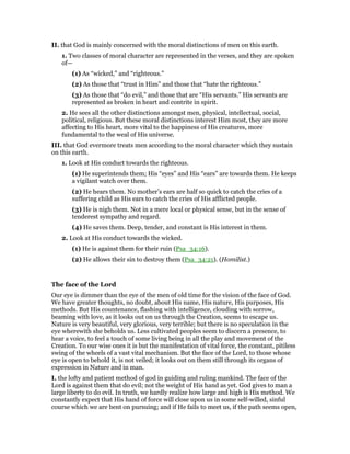II. that God is mainly concerned with the moral distinctions of men on this earth.
1. Two classes of moral character are represented in the verses, and they are spoken
of—
(1) As “wicked,” and “righteous.”
(2) As those that “trust in Him” and those that “hate the righteous.”
(3) As those that “do evil,” and those that are “His servants.” His servants are
represented as broken in heart and contrite in spirit.
2. He sees all the other distinctions amongst men, physical, intellectual, social,
political, religious. But these moral distinctions interest Him most, they are more
affecting to His heart, more vital to the happiness of His creatures, more
fundamental to the weal of His universe.
III. that God evermore treats men according to the moral character which they sustain
on this earth.
1. Look at His conduct towards the righteous.
(1) He superintends them; His “eyes” and His “ears” are towards them. He keeps
a vigilant watch over them.
(2) He hears them. No mother’s ears are half so quick to catch the cries of a
suffering child as His ears to catch the cries of His afflicted people.
(3) He is nigh them. Not in a mere local or physical sense, but in the sense of
tenderest sympathy and regard.
(4) He saves them. Deep, tender, and constant is His interest in them.
2. Look at His conduct towards the wicked.
(1) He is against them for their ruin (Psa_34:16).
(2) He allows their sin to destroy them (Psa_34:21). (Homilist.)
The face of the Lord
Our eye is dimmer than the eye of the men of old time for the vision of the face of God.
We have greater thoughts, no doubt, about His name, His nature, His purposes, His
methods. But His countenance, flashing with intelligence, clouding with sorrow,
beaming with love, as it looks out on us through the Creation, seems to escape us.
Nature is very beautiful, very glorious, very terrible; but there is no speculation in the
eye wherewith she beholds us. Less cultivated peoples seem to discern a presence, to
hear a voice, to feel a touch of some living being in all the play and movement of the
Creation. To our wise ones it is but the manifestation of vital force, the constant, pitiless
swing of the wheels of a vast vital mechanism. But the face of the Lord, to those whose
eye is open to behold it, is not veiled; it looks out on them still through its organs of
expression in Nature and in man.
I. the lofty and patient method of god in guiding and ruling mankind. The face of the
Lord is against them that do evil; not the weight of His hand as yet. God gives to man a
large liberty to do evil. In truth, we hardly realize how large and high is His method. We
constantly expect that His hand of force will close upon us in some self-willed, sinful
course which we are bent on pursuing; and if He fails to meet us, if the path seems open,
 