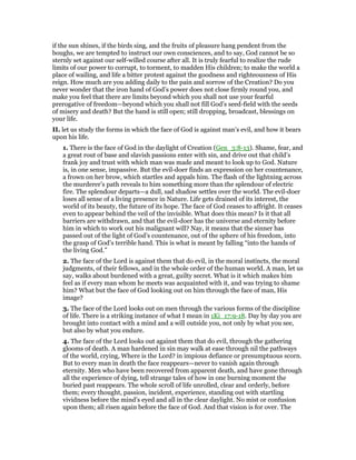 if the sun shines, if the birds sing, and the fruits of pleasure hang pendent from the
boughs, we are tempted to instruct our own consciences, and to say, God cannot be so
sternly set against our self-willed course after all. It is truly fearful to realize the rude
limits of our power to corrupt, to torment, to madden His children; to make the world a
place of wailing, and life a bitter protest against the goodness and righteousness of His
reign. How much are you adding daily to the pain and sorrow of the Creation? Do you
never wonder that the iron hand of God’s power does not close firmly round you, and
make you feel that there are limits beyond which you shall not use your fearful
prerogative of freedom—beyond which you shall not fill God’s seed-field with the seeds
of misery and death? But the hand is still open; still dropping, broadcast, blessings on
your life.
II. let us study the forms in which the face of God is against man’s evil, and how it bears
upon his life.
1. There is the face of God in the daylight of Creation (Gen_3:8-13). Shame, fear, and
a great rout of base and slavish passions enter with sin, and drive out that child’s
frank joy and trust with which man was made and meant to look up to God. Nature
is, in one sense, impassive. But the evil-doer finds an expression on her countenance,
a frown on her brow, which startles and appals him. The flash of the lightning across
the murderer’s path reveals to him something more than the splendour of electric
fire. The splendour departs—a dull, sad shadow settles over the world. The evil-doer
loses all sense of a living presence in Nature. Life gets drained of its interest, the
world of its beauty, the future of its hope. The face of God ceases to affright. It ceases
even to appear behind the veil of the invisible. What does this mean? Is it that all
barriers are withdrawn, and that the evil-doer has the universe and eternity before
him in which to work out his malignant will? Nay, it means that the sinner has
passed out of the light of God’s countenance, out of the sphere of his freedom, into
the grasp of God’s terrible hand. This is what is meant by falling “into the hands of
the living God.”
2. The face of the Lord is against them that do evil, in the moral instincts, the moral
judgments, of their fellows, and in the whole order of the human world. A man, let us
say, walks about burdened with a great, guilty secret. What is it which makes him
feel as if every man whom he meets was acquainted with it, and was trying to shame
him? What but the face of God looking out on him through the face of man, His
image?
3. The face of the Lord looks out on men through the various forms of the discipline
of life. There is a striking instance of what I mean in 1Ki_17:9-18. Day by day you are
brought into contact with a mind and a will outside you, not only by what you see,
but also by what you endure.
4. The face of the Lord looks out against them that do evil, through the gathering
glooms of death. A man hardened in sin may walk at ease through nil the pathways
of the world, crying, Where is the Lord? in impious defiance or presumptuous scorn.
But to every man in death the face reappears—never to vanish again through
eternity. Men who have been recovered from apparent death, and have gone through
all the experience of dying, tell strange tales of how in one burning moment the
buried past reappears. The whole scroll of life unrolled, clear and orderly, before
them; every thought, passion, incident, experience, standing out with startling
vividness before the mind’s eyed and all in the clear daylight. No mist or confusion
upon them; all risen again before the face of God. And that vision is for over. The
 