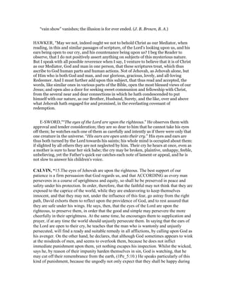 “vain show” vanishes; the illusion is for ever ended. (J. B. Brown, B. A.)
HAWKER, "May we not, indeed ought we not to behold Christ as our Mediator, when
reading, in this and similar passages of scripture, of the Lord’s looking upon us, and his
ears being open to our cry, and his countenance being upon us? I beg the Reader to
observe, that I do not positively assert anything on subjects of this mysterious nature.
But I speak with all possible reverence when I say, I venture to believe that it is of Christ
as our Mediator, God and man in one person, that these scriptures treat, which thus
ascribe to God human parts and human actions. Not of Jehovah, as Jehovah alone, but
of Him who is both God and man, and our glorious, gracious, lovely, and all-loving
Redeemer. And I must further add upon this subject, that thus read and accepted, the
words, like similar ones in various parts of the Bible, open the most blessed views of our
Jesus; and open also a door for seeking sweet communion and fellowship with Christ,
from the several near and dear connections in which he hath condescended to put
himself with our nature, as our Brother, Husband, Surety, and the like, over and above
what Jehovah hath engaged for and promised, in the everlasting covenant of
redemption.
E-SWORD,"“The eyes of the Lord are upon the righteous.” He observes them with
approval and tender consideration; they are so dear to him that he cannot take his eyes
off them; he watches each one of them as carefully and intently as if there were only that
one creature in the universe. “His ears are open unto their cry.” His eyes and ears are
thus both turned by the Lord towards his saints; his whole mind is occupied about them:
if slighted by all others they are not neglected by him. Their cry he hears at once, even as
a mother is sure to hear her sick babe; the cry may be broken, plaintive, unhappy, feeble,
unbelieving, yet the Father's quick ear catches each note of lament or appeal, and he is
not slow to answer his children's voice.
CALVI , “15.The eyes of Jehovah are upon the righteous. The best support of our
patience is a firm persuasion that God regards us, and that ACCORDING as every man
perseveres in a course of uprightness and equity, so shall he be preserved in peace and
safety under his protection. In order, therefore, that the faithful may not think that they are
exposed to the caprice of the world, while they are endeavoring to keep themselves
innocent, and that they may not, under the influence of this fear, go astray from the right
path, David exhorts them to reflect upon the providence of God, and to rest assured that
they are safe under his wings. He says, then, that the eyes of the Lord are upon the
righteous, to preserve them, in order that the good and simple may persevere the more
cheerfully in their uprightness. At the same time, he encourages them to supplication and
prayer, if at any time the world should unjustly persecute them. In saying that the ears of
the Lord are open to their cry, he teaches that the man who is wantonly and unjustly
persecuted, will find a ready and suitable remedy in all afflictions, by calling upon God as
his avenger. On the other hand, he declares, that although God sometimes appears to wink
at the misdeeds of men, and seems to overlook them, because he does not inflict
immediate punishment upon them, yet nothing escapes his inspection. Whilst the wicked,
says he, by reason of their impunity harden themselves in sin, God is watching, that he
may cut off their remembrance from the earth, (1Pe_5:10.) He speaks particularly of this
kind of punishment, because the ungodly not only expect that they shall be happy during
 