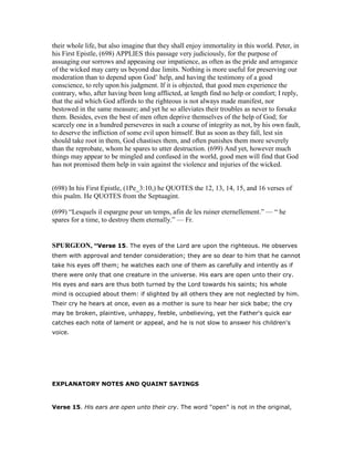 their whole life, but also imagine that they shall enjoy immortality in this world. Peter, in
his First Epistle, (698) APPLIES this passage very judiciously, for the purpose of
assuaging our sorrows and appeasing our impatience, as often as the pride and arrogance
of the wicked may carry us beyond due limits. Nothing is more useful for preserving our
moderation than to depend upon God’ help, and having the testimony of a good
conscience, to rely upon his judgment. If it is objected, that good men experience the
contrary, who, after having been long afflicted, at length find no help or comfort; I reply,
that the aid which God affords to the righteous is not always made manifest, nor
bestowed in the same measure; and yet he so alleviates their troubles as never to forsake
them. Besides, even the best of men often deprive themselves of the help of God; for
scarcely one in a hundred perseveres in such a course of integrity as not, by his own fault,
to deserve the infliction of some evil upon himself. But as soon as they fall, lest sin
should take root in them, God chastises them, and often punishes them more severely
than the reprobate, whom he spares to utter destruction. (699) And yet, however much
things may appear to be mingled and confused in the world, good men will find that God
has not promised them help in vain against the violence and injuries of the wicked.
(698) In his First Epistle, (1Pe_3:10,) he QUOTES the 12, 13, 14, 15, and 16 verses of
this psalm. He QUOTES from the Septuagint.
(699) “Lesquels il espargne pour un temps, afin de les ruiner eternellement.” — “ he
spares for a time, to destroy them eternally.” — Fr.
SPURGEO , “Verse 15. The eyes of the Lord are upon the righteous. He observes
them with approval and tender consideration; they are so dear to him that he cannot
take his eyes off them; he watches each one of them as carefully and intently as if
there were only that one creature in the universe. His ears are open unto their cry.
His eyes and ears are thus both turned by the Lord towards his saints; his whole
mind is occupied about them: if slighted by all others they are not neglected by him.
Their cry he hears at once, even as a mother is sure to hear her sick babe; the cry
may be broken, plaintive, unhappy, feeble, unbelieving, yet the Father's quick ear
catches each note of lament or appeal, and he is not slow to answer his children's
voice.
EXPLANATORY NOTES AND QUAINT SAYINGS
Verse 15. His ears are open unto their cry. The word "open" is not in the original,
 