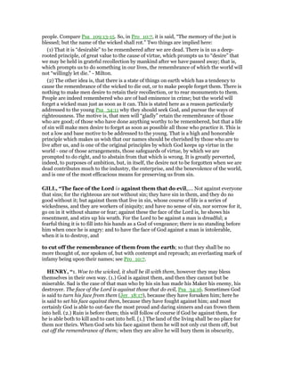 people. Compare Psa_109:13-15. So, in Pro_10:7, it is said, “The memory of the just is
blessed; but the name of the wicked shall rot.” Two things are implied here:
(1) That it is “desirable” to be remembered after we are dead. There is in us a deep-
rooted principle, of great value to the cause of virtue, which prompts us to “desire” that
we may be held in grateful recollection by mankind after we have passed away; that is,
which prompts us to do something in our lives, the remembrance of which the world will
not “willingly let die.” - Milton.
(2) The other idea is, that there is a state of things on earth which has a tendency to
cause the remembrance of the wicked to die out, or to make people forget them. There is
nothing to make men desire to retain their recollection, or to rear monuments to them.
People are indeed remembered who are of bad eminence in crime; but the world will
forget a wicked man just as soon as it can. This is stated here as a reason particularly
addressed to the young Psa_34:11 why they should seek God, and pursue the ways of
righteousness. The motive is, that men will “gladly” retain the remembrance of those
who are good; of those who have done anything worthy to be remembered, but that a life
of sin will make men desire to forget as soon as possible all those who practice it. This is
not a low and base motive to be addressed to the young. That is a high and honorable
principle which makes us wish that our names should be cherished by those who are to
live after us, and is one of the original principles by which God keeps up virtue in the
world - one of those arrangements, those safeguards of virtue, by which we are
prompted to do right, and to abstain from that which is wrong. It is greatly perverted,
indeed, to purposes of ambition, but, in itself, the desire not to be forgotten when we are
dead contributes much to the industry, the enterprise, and the benevolence of the world,
and is one of the most efficacious means for preserving us from sin.
GILL, “The face of the Lord is against them that do evil,.... Not against everyone
that sins; for the righteous are not without sin; they have sin in them, and they do no
good without it; but against them that live in sin, whose course of life is a series of
wickedness, and they are workers of iniquity; and have no sense of sin, nor sorrow for it,
go on in it without shame or fear; against these the face of the Lord is, he shows his
resentment, and stirs up his wrath. For the Lord to be against a man is dreadful; a
fearful thing it is to fill into his hands as a God of vengeance; there is no standing before
him when once he is angry: and to have the face of God against a man is intolerable,
when it is to destroy, and
to cut off the remembrance of them from the earth; so that they shall be no
more thought of, nor spoken of, but with contempt and reproach; an everlasting mark of
infamy being upon their names; see Pro_10:7.
HE RY, “1. Woe to the wicked, it shall be ill with them, however they may bless
themselves in their own way. (1.) God is against them, and then they cannot but be
miserable. Sad is the case of that man who by his sin has made his Maker his enemy, his
destroyer. The face of the Lord is against those that do evil, Psa_34:16. Sometimes God
is said to turn his face from them (Jer_18:17), because they have forsaken him; here he
is said to set his face against them, because they have fought against him; and most
certainly God is able to out-face the most proud and daring sinners and can frown them
into hell. (2.) Ruin is before them; this will follow of course if God be against them, for
he is able both to kill and to cast into hell. [1.] The land of the living shall be no place for
them nor theirs. When God sets his face against them he will not only cut them off, but
cut off the remembrance of them; when they are alive he will bury them in obscurity,
 