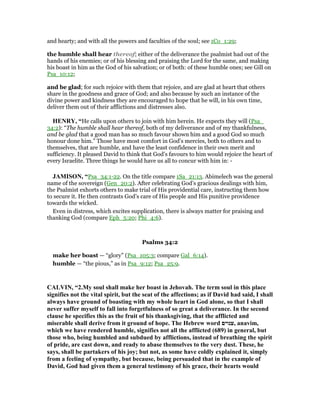 and hearty; and with all the powers and faculties of the soul; see 1Co_1:29;
the humble shall hear thereof; either of the deliverance the psalmist had out of the
hands of his enemies; or of his blessing and praising the Lord for the same, and making
his boast in him as the God of his salvation; or of both: of these humble ones; see Gill on
Psa_10:12;
and be glad; for such rejoice with them that rejoice, and are glad at heart that others
share in the goodness and grace of God; and also because by such an instance of the
divine power and kindness they are encouraged to hope that he will, in his own time,
deliver them out of their afflictions and distresses also.
HE RY, “He calls upon others to join with him herein. He expects they will (Psa_
34:2): “The humble shall hear thereof, both of my deliverance and of my thankfulness,
and be glad that a good man has so much favour shown him and a good God so much
honour done him.” Those have most comfort in God's mercies, both to others and to
themselves, that are humble, and have the least confidence in their own merit and
sufficiency. It pleased David to think that God's favours to him would rejoice the heart of
every Israelite. Three things he would have us all to concur with him in: -
JAMISO , “Psa_34:1-22. On the title compare 1Sa_21:13. Abimelech was the general
name of the sovereign (Gen_20:2). After celebrating God’s gracious dealings with him,
the Psalmist exhorts others to make trial of His providential care, instructing them how
to secure it. He then contrasts God’s care of His people and His punitive providence
towards the wicked.
Even in distress, which excites supplication, there is always matter for praising and
thanking God (compare Eph_5:20; Phi_4:6).
Psalms 34:2
make her boast — “glory” (Psa_105:3; compare Gal_6:14).
humble — “the pious,” as in Psa_9:12; Psa_25:9.
CALVI , “2.My soul shall make her boast in Jehovah. The term soul in this place
signifies not the vital spirit, but the seat of the affections; as if David had said, I shall
always have ground of boasting with my whole heart in God alone, so that I shall
never suffer myself to fall into forgetfulness of so great a deliverance. In the second
clause he specifies this as the fruit of his thanksgiving, that the afflicted and
miserable shall derive from it ground of hope. The Hebrew word ‫,ענוים‬ anavim,
which we have rendered humble, signifies not all the afflicted (689) in general, but
those who, being humbled and subdued by afflictions, instead of breathing the spirit
of pride, are cast down, and ready to abase themselves to the very dust. These, he
says, shall be partakers of his joy; but not, as some have coldly explained it, simply
from a feeling of sympathy, but because, being persuaded that in the example of
David, God had given them a general testimony of his grace, their hearts would
 