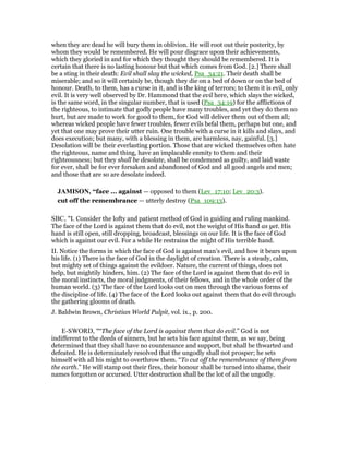 when they are dead he will bury them in oblivion. He will root out their posterity, by
whom they would be remembered. He will pour disgrace upon their achievements,
which they gloried in and for which they thought they should be remembered. It is
certain that there is no lasting honour but that which comes from God. [2.] There shall
be a sting in their death: Evil shall slay the wicked, Psa_34:21. Their death shall be
miserable; and so it will certainly be, though they die on a bed of down or on the bed of
honour. Death, to them, has a curse in it, and is the king of terrors; to them it is evil, only
evil. It is very well observed by Dr. Hammond that the evil here, which slays the wicked,
is the same word, in the singular number, that is used (Psa_34:19) for the afflictions of
the righteous, to intimate that godly people have many troubles, and yet they do them no
hurt, but are made to work for good to them, for God will deliver them out of them all;
whereas wicked people have fewer troubles, fewer evils befal them, perhaps but one, and
yet that one may prove their utter ruin. One trouble with a curse in it kills and slays, and
does execution; but many, with a blessing in them, are harmless, nay, gainful. [3.]
Desolation will be their everlasting portion. Those that are wicked themselves often hate
the righteous, name and thing, have an implacable enmity to them and their
righteousness; but they shall be desolate, shall be condemned as guilty, and laid waste
for ever, shall be for ever forsaken and abandoned of God and all good angels and men;
and those that are so are desolate indeed.
JAMISO , “face ... against — opposed to them (Lev_17:10; Lev_20:3).
cut off the remembrance — utterly destroy (Psa_109:13).
SBC, "I. Consider the lofty and patient method of God in guiding and ruling mankind.
The face of the Lord is against them that do evil, not the weight of His hand as yet. His
hand is still open, still dropping, broadcast, blessings on our life. It is the face of God
which is against our evil. For a while He restrains the might of His terrible hand.
II. Notice the forms in which the face of God is against man’s evil, and how it bears upon
his life. (1) There is the face of God in the daylight of creation. There is a steady, calm,
but mighty set of things against the evildoer. Nature, the current of things, does not
help, but mightily hinders, him. (2) The face of the Lord is against them that do evil in
the moral instincts, the moral judgments, of their fellows, and in the whole order of the
human world. (3) The face of the Lord looks out on men through the various forms of
the discipline of life. (4) The face of the Lord looks out against them that do evil through
the gathering glooms of death.
J. Baldwin Brown, Christian World Pulpit, vol. ix., p. 200.
E-SWORD, "“The face of the Lord is against them that do evil.” God is not
indifferent to the deeds of sinners, but he sets his face against them, as we say, being
determined that they shall have no countenance and support, but shall be thwarted and
defeated. He is determinately resolved that the ungodly shall not prosper; he sets
himself with all his might to overthrow them. “To cut off the remembrance of them from
the earth.” He will stamp out their fires, their honour shall be turned into shame, their
names forgotten or accursed. Utter destruction shall be the lot of all the ungodly.
 