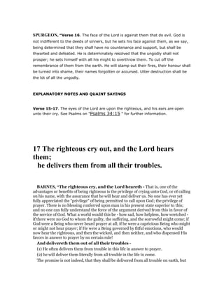 SPURGEO , “Verse 16. The face of the Lord is against them that do evil. God is
not indifferent to the deeds of sinners, but he sets his face against them, as we say,
being determined that they shall have no countenance and support, but shall be
thwarted and defeated. He is determinately resolved that the ungodly shall not
prosper; he sets himself with all his might to overthrow them. To cut off the
remembrance of them from the earth. He will stamp out their fires, their honour shall
be turned into shame, their names forgotten or accursed. Utter destruction shall be
the lot of all the ungodly.
EXPLANATORY NOTES AND QUAINT SAYINGS
Verse 15-17. The eyes of the Lord are upon the righteous, and his ears are open
unto their cry. See Psalms on "Psalms 34:15 " for further information.
17 The righteous cry out, and the Lord hears
them;
he delivers them from all their troubles.
BAR ES, “The righteous cry, and the Lord heareth - That is, one of the
advantages or benefits of being righteous is the privilege of crying unto God, or of calling
on his name, with the assurance that he will hear and deliver us. No one has ever yet
fully appreciated the “privilege” of being permitted to call upon God; the privilege of
prayer. There is no blessing conferred upon man in his present state superior to this;
and no one can fully understand the force of the argument derived from this in favor of
the service of God. What a world would this be - how sad, how helpless, how wretched -
if there were no God to whom the guilty, the suffering, and the sorrowful might come; if
God were a Being who never heard prayer at all; if he were a capricious Being who might
or might not hear prayer; if He were a Being governed by fitful emotions, who would
now hear the righteous, and then the wicked, and then neither, and who dispensed His
favors in answer to prayer by no certain rule!
And delivereth them out of all their troubles -
(1) He often delivers them from trouble in this life in answer to prayer.
(2) he will deliver them literally from all trouble in the life to come.
The promise is not indeed, that they shall be delivered from all trouble on earth, but
 