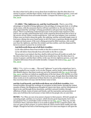 the idea is that God is able to rescue them from trouble here; that He often does it in
answer to prayer; and that there will be, in the case of every righteous person, a sure and
complete deliverance from all trouble hereafter. Compare the notes at Psa_34:6 : see
Psa_34:19.
CLARKE, “The righteous cry, and the Lord heareth - That is, one of the
advantages or benefits of being righteous is the privilege of crying unto God, or of calling
on his name, with the assurance that he will hear and deliver us. No one has ever yet
fully appreciated the “privilege” of being permitted to call upon God; the privilege of
prayer. There is no blessing conferred upon man in his present state superior to this;
and no one can fully understand the force of the argument derived from this in favor of
the service of God. What a world would this be - how sad, how helpless, how wretched -
if there were no God to whom the guilty, the suffering, and the sorrowful might come; if
God were a Being who never heard prayer at all; if he were a capricious Being who might
or might not hear prayer; if He were a Being governed by fitful emotions, who would
now hear the righteous, and then the wicked, and then neither, and who dispensed His
favors in answer to prayer by no certain rule!
And delivereth them out of all their troubles -
(1) He often delivers them from trouble in this life in answer to prayer.
(2) he will deliver them literally from all trouble in the life to come.
The promise is not indeed, that they shall be delivered from all trouble on earth, but
the idea is that God is able to rescue them from trouble here; that He often does it in
answer to prayer; and that there will be, in the case of every righteous person, a sure and
complete deliverance from all trouble hereafter. Compare the notes at Psa_34:6 : see
Psa_34:19.
GILL, “The righteous cry,.... The word "righteous" is not in the original text, but is
rightly supplied in our version, as it is in the Targum, and by Jarchi; and so Kimchi and
Ben Melech observe, that these words are not to be connected with Psa_34:16, but with
Psa_34:15; and they are indeed an amplification of the last clause of it; and the cry of the
righteous is meant, to which the ears of the Lord are open; though Aben Ezra thinks that
these words are to be understood of them that do evil, and of their cry to the Lord, when
they turn from their evil ways; but the former sense is best;
and the Lord heareth, and delivereth them out of all their troubles; their
inward troubles, through the workings of corruption in their hearts; through the violent
assaults of Satan, the blasphemous thoughts he injects into them, and his solicitations of
them to sin; and through divine desertions, and their outward troubles; through
afflictions of body, losses of estate and friends, and the reproaches and persecutions of
men; out of all these the Lord sooner or later delivers his people who cry unto him.
HE RY, “(2.) They are sure of an answer of peace to their prayers. All God's people are
a praying people, and they cry in prayer, which denotes great importunity; but is it to
any purpose? Yes, [1.] God takes notice of what we say (Psa_34:17): They cry, and the
Lord hears them, and hears them so as to make it appear he has a regard to them. His
ears are open to their prayers, to receive them all, and to receive them readily and with
delight. Though he has been a God hearing prayer ever since men began to call upon the
 