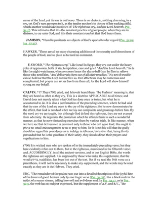 name of the Lord, yet his ear is not heavy. There is no rhetoric, nothing charming, in a
cry, yet God's ears are open to it, as the tender mother's to the cry of her sucking child,
which another would take no notice of: The righteous cry, and the Lord heareth, Psa_
34:17. This intimates that it is the constant practice of good people, when they are in
distress, to cry unto God, and it is their constant comfort that God hears them.
JAMISO , “Humble penitents are objects of God’s special tender regard (Psa_51:19;
Isa_57:15).
HAWKER, "These are all so many charming additions of the security and blessedness of
the people of God, and so plain as to need no comment.
E-SWORD,"“The righteous cry.” Like Israel in Egypt, they cry out under the heavy
yoke of oppression, both of sin, temptation, care and grief. “And the Lord heareth;” he is
like the night-watchman, who no sooner hears the alarm-bell than he flies to relieve
those who need him. “And delivereth them out of all their troubles.” No net of trouble
can so hold us that the Lord cannot free us. Our afflictions may be numerous and
complicated, but prayer can set us free from them all, for the Lord will show himself
strong on our behalf.
CALVI , “17.They (700) cried, and Jehovah heard them. The Psalmist’ meaning is, that
they are heard as often as they cry. This is a doctrine APPLICABLE to all times; and
David does not merely relate what God has done once or twice, but what he is
accustomed to do. It is also a confirmation of the preceding sentence, where he had said
that the ears of the Lord are open to the cry of the righteous; for he now demonstrates by
the effect, that God is not deaf when we lay our complaints and groanings before him. By
the word cry we are taught, that although God defend the righteous, they are not exempt
from adversity. He regulates the protection which he affords them in such a wonderful
manner, as that he notwithstanding exercises them by various trials. In like manner, when
we here see that deliverance is promised only to those who call upon God, this ought to
prove no small encouragement to us to pray to him; for it is not his will that the godly
should so regard his providence as to indulge in idleness, but rather that, being firmly
persuaded that he is the guardian of their safety, they should direct their prayers and
supplications to him.
(700) It is wicked men who are spoken of in the immediately preceding verse; but they
here evidently refers not to them, but to the righteous, mentioned in the fifteenth verse;
and, ACCORDINGLY, in all the ancient versions, and in our English Bible, the words
the righteous are supplied. It is supposed by those who make this supplement, that the
word ‫,צדיקים‬ tsaddikim, has been lost out of the text. But if we read the 16th verse as a
parenthesis, it will not be necessary to make any supplement, and the words may be read
exactly as they are in the Hebrew, They cried.
EBC, "The remainder of the psalm runs out into a detailed description of the joyful fate
of the lovers of good. broken only by one tragic verse (Psa_34:21), like a black rock in the
midst of a sunny stream, telling how evil and evil-doers end. In Psa_34:17, as in Psa_
34:5, the verb has no subject expressed, but the supplement of A.V. and R.V., "the
 